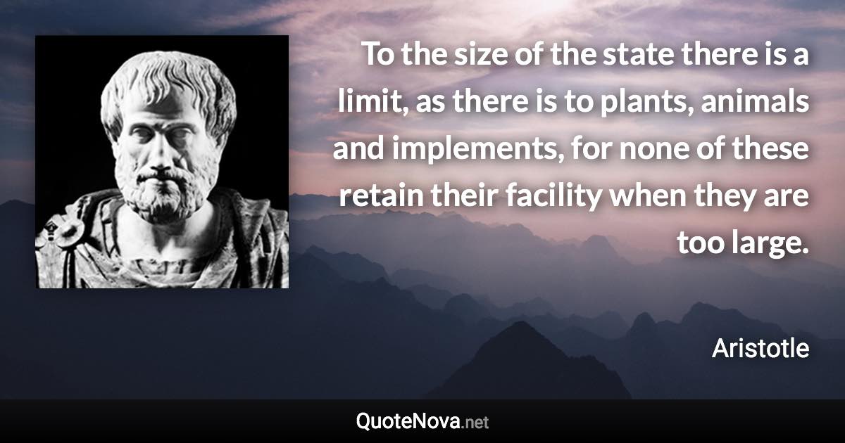 To the size of the state there is a limit, as there is to plants, animals and implements, for none of these retain their facility when they are too large. - Aristotle quote