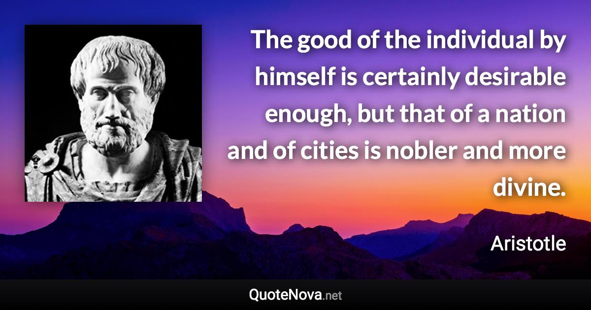The good of the individual by himself is certainly desirable enough, but that of a nation and of cities is nobler and more divine. - Aristotle quote