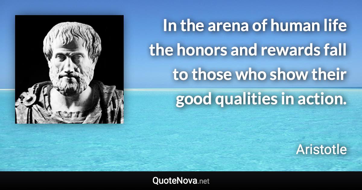 In the arena of human life the honors and rewards fall to those who show their good qualities in action. - Aristotle quote