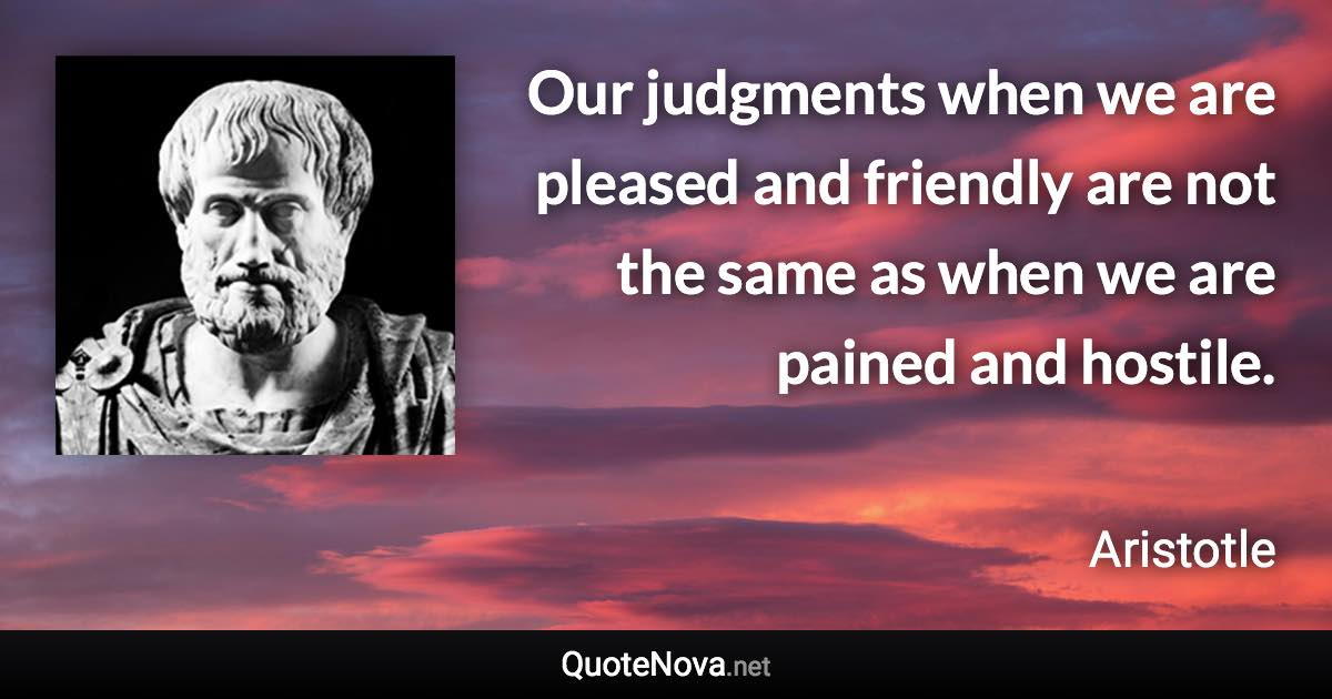 Our judgments when we are pleased and friendly are not the same as when we are pained and hostile. - Aristotle quote