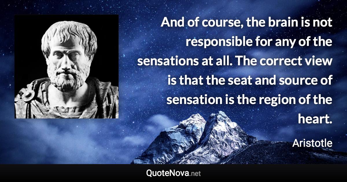 And of course, the brain is not responsible for any of the sensations at all. The correct view is that the seat and source of sensation is the region of the heart. - Aristotle quote