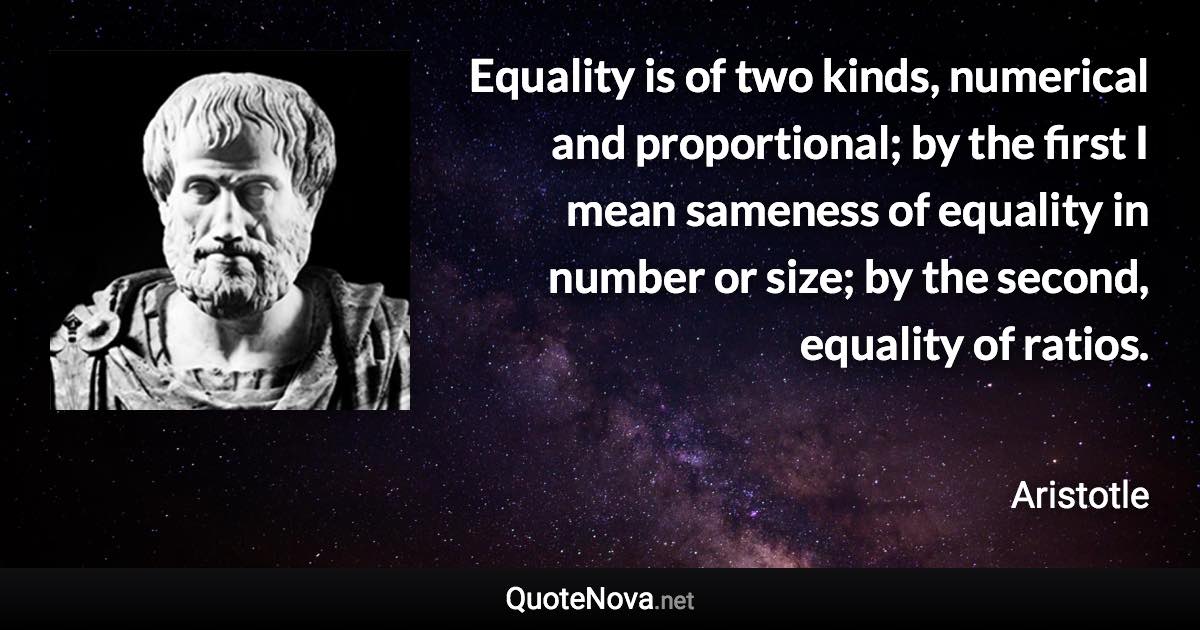 Equality is of two kinds, numerical and proportional; by the first I mean sameness of equality in number or size; by the second, equality of ratios. - Aristotle quote
