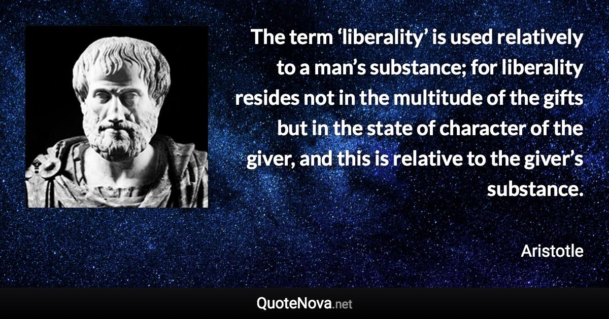 The term ‘liberality’ is used relatively to a man’s substance; for liberality resides not in the multitude of the gifts but in the state of character of the giver, and this is relative to the giver’s substance. - Aristotle quote