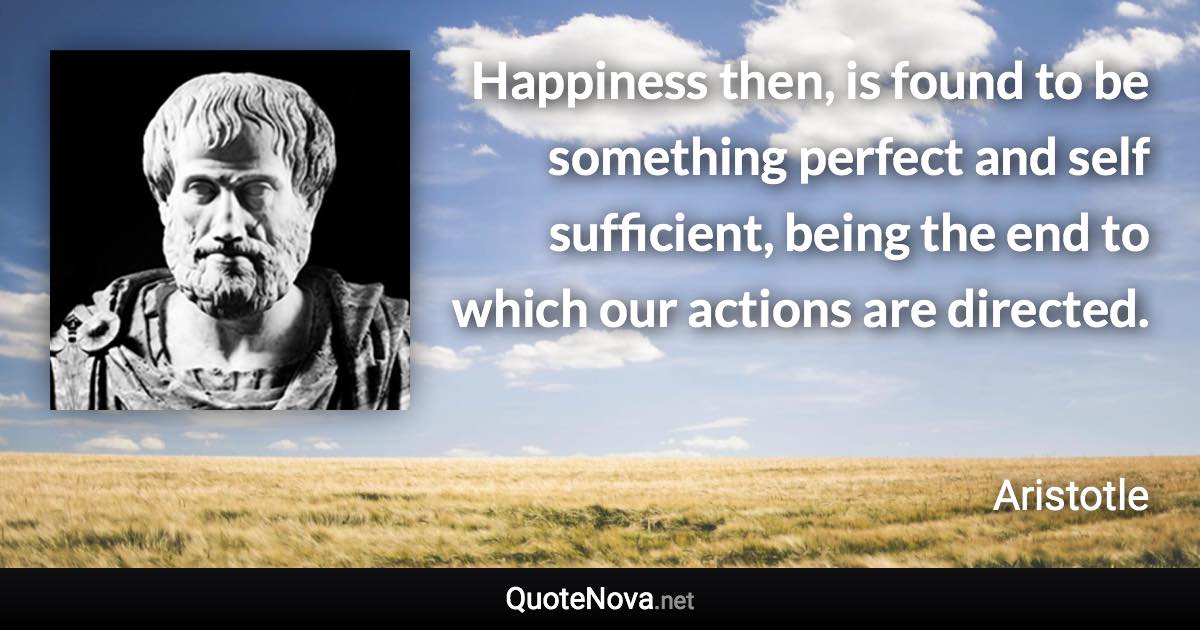 Happiness then, is found to be something perfect and self sufficient, being the end to which our actions are directed. - Aristotle quote