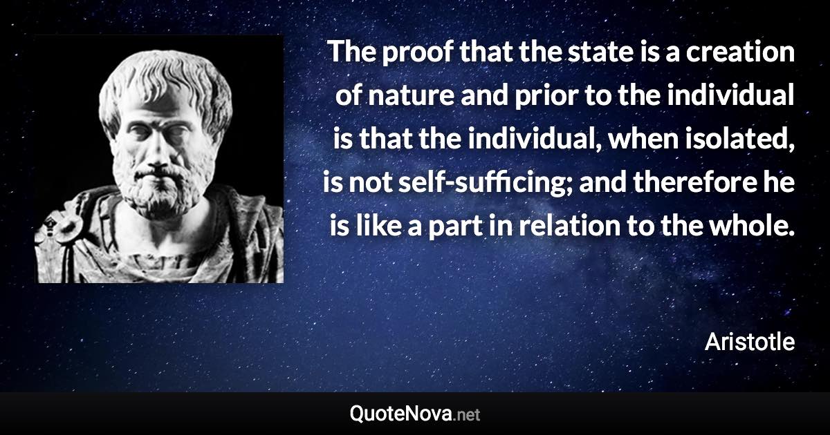 The proof that the state is a creation of nature and prior to the individual is that the individual, when isolated, is not self-sufficing; and therefore he is like a part in relation to the whole. - Aristotle quote