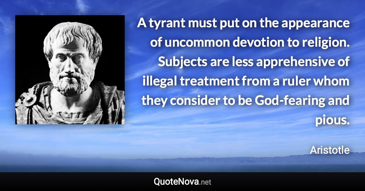 A tyrant must put on the appearance of uncommon devotion to religion. Subjects are less apprehensive of illegal treatment from a ruler whom they consider to be God-fearing and pious. - Aristotle quote