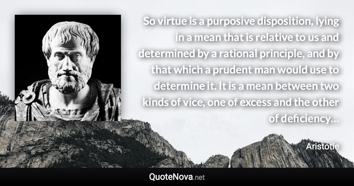 So virtue is a purposive disposition, lying in a mean that is relative to us and determined by a rational principle, and by that which a prudent man would use to determine it. It is a mean between two kinds of vice, one of excess and the other of deficiency… - Aristotle quote