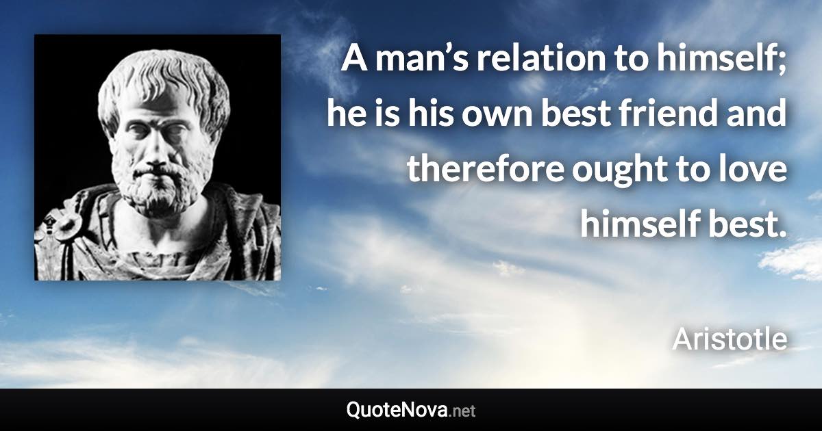 A man’s relation to himself; he is his own best friend and therefore ought to love himself best. - Aristotle quote