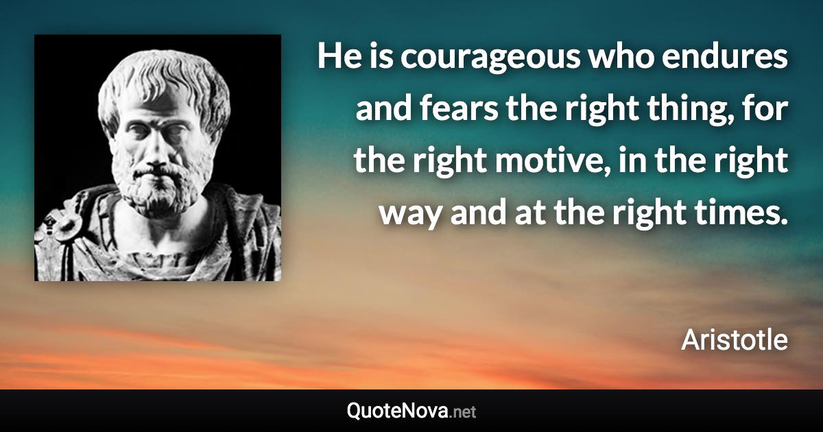 He is courageous who endures and fears the right thing, for the right motive, in the right way and at the right times. - Aristotle quote