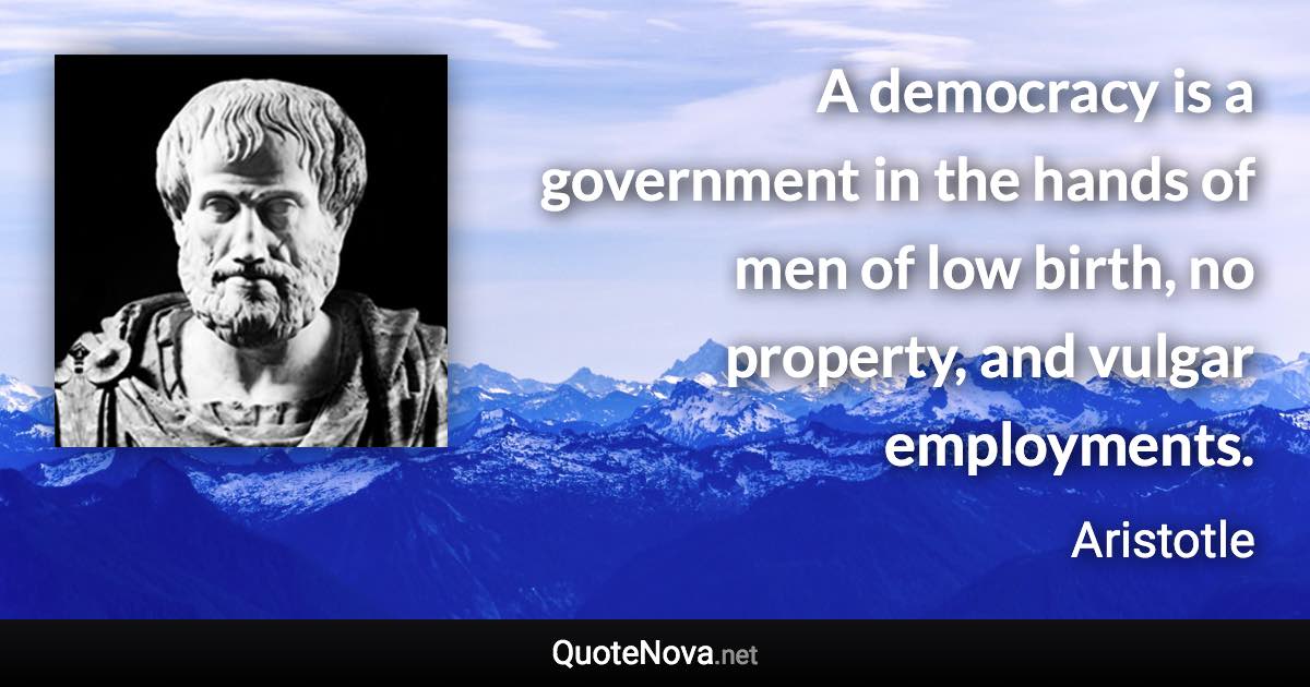 A democracy is a government in the hands of men of low birth, no property, and vulgar employments. - Aristotle quote