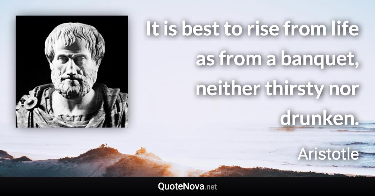 It is best to rise from life as from a banquet, neither thirsty nor drunken. - Aristotle quote