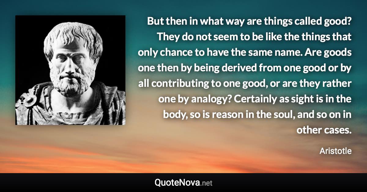 But then in what way are things called good? They do not seem to be like the things that only chance to have the same name. Are goods one then by being derived from one good or by all contributing to one good, or are they rather one by analogy? Certainly as sight is in the body, so is reason in the soul, and so on in other cases. - Aristotle quote