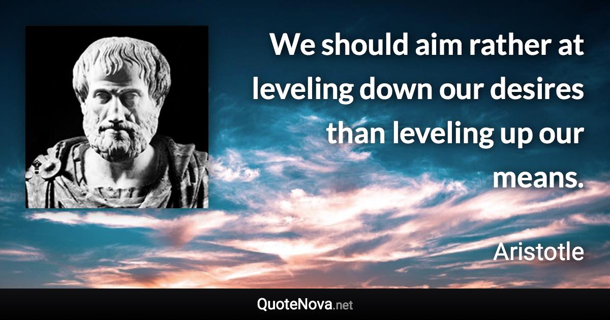 We should aim rather at leveling down our desires than leveling up our means. - Aristotle quote
