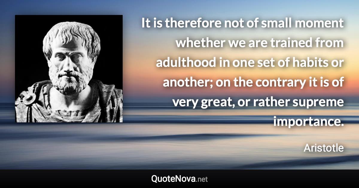 It is therefore not of small moment whether we are trained from adulthood in one set of habits or another; on the contrary it is of very great, or rather supreme importance. - Aristotle quote