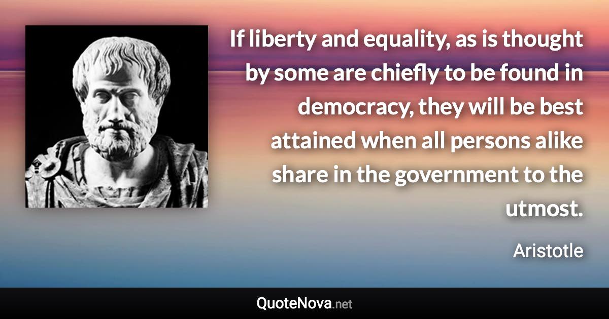 If liberty and equality, as is thought by some are chiefly to be found in democracy, they will be best attained when all persons alike share in the government to the utmost. - Aristotle quote