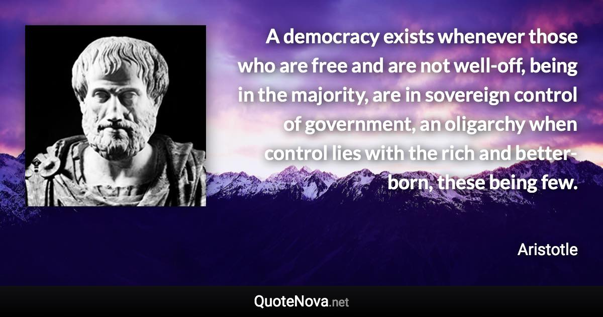 A democracy exists whenever those who are free and are not well-off, being in the majority, are in sovereign control of government, an oligarchy when control lies with the rich and better-born, these being few. - Aristotle quote