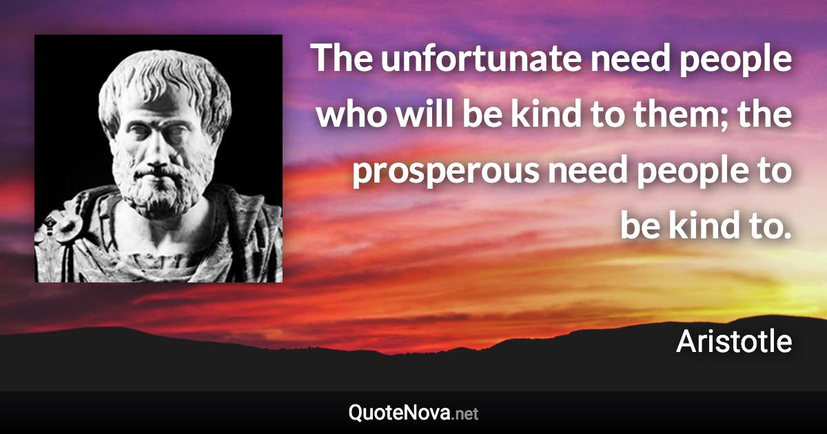 The unfortunate need people who will be kind to them; the prosperous need people to be kind to. - Aristotle quote