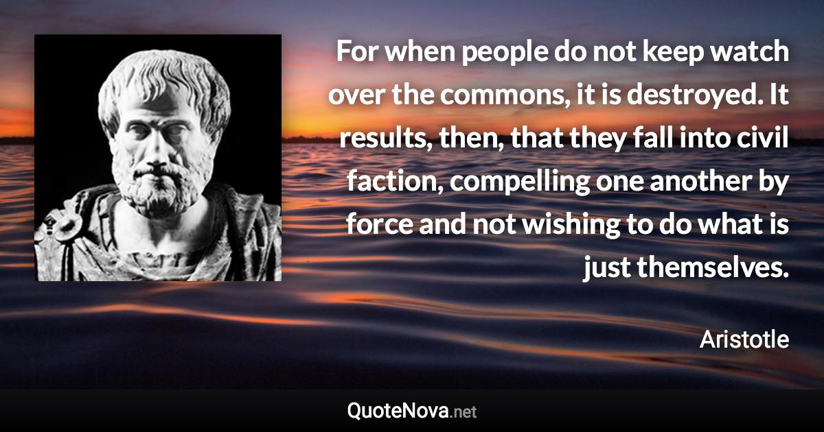 For when people do not keep watch over the commons, it is destroyed. It results, then, that they fall into civil faction, compelling one another by force and not wishing to do what is just themselves. - Aristotle quote