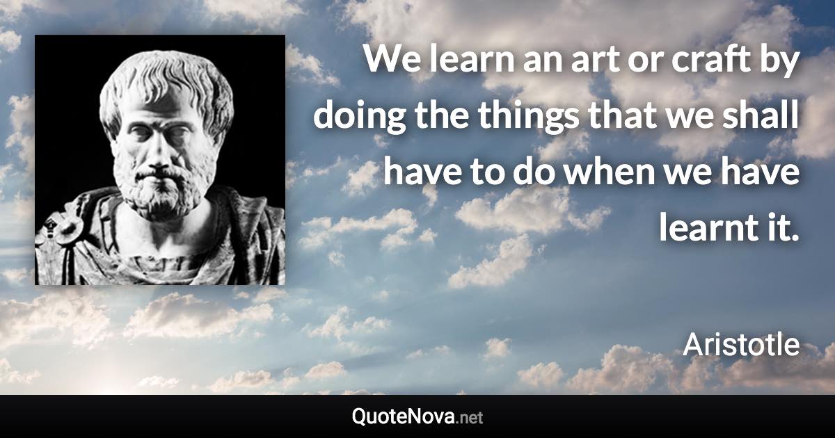 We learn an art or craft by doing the things that we shall have to do when we have learnt it. - Aristotle quote