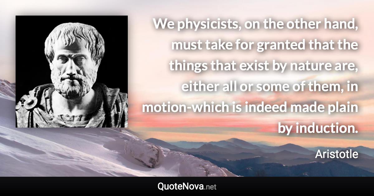 We physicists, on the other hand, must take for granted that the things that exist by nature are, either all or some of them, in motion-which is indeed made plain by induction. - Aristotle quote