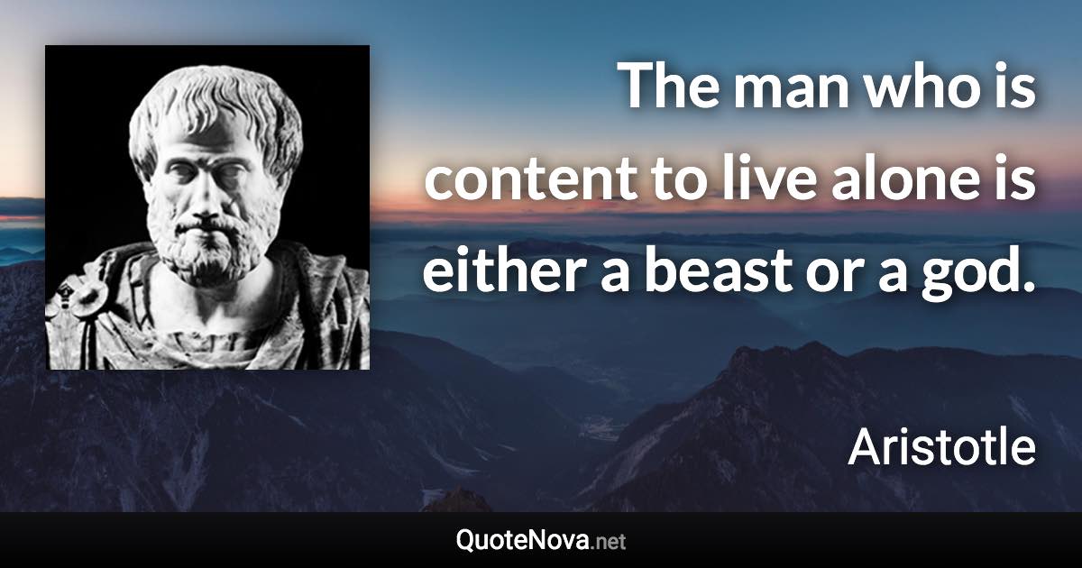 The man who is content to live alone is either a beast or a god. - Aristotle quote