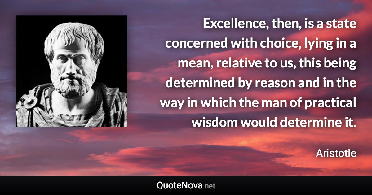 Excellence, then, is a state concerned with choice, lying in a mean, relative to us, this being determined by reason and in the way in which the man of practical wisdom would determine it. - Aristotle quote