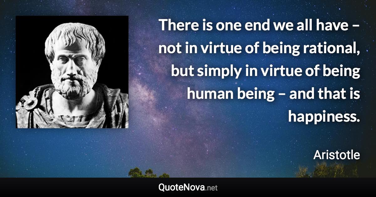 There is one end we all have – not in virtue of being rational, but simply in virtue of being human being – and that is happiness. - Aristotle quote