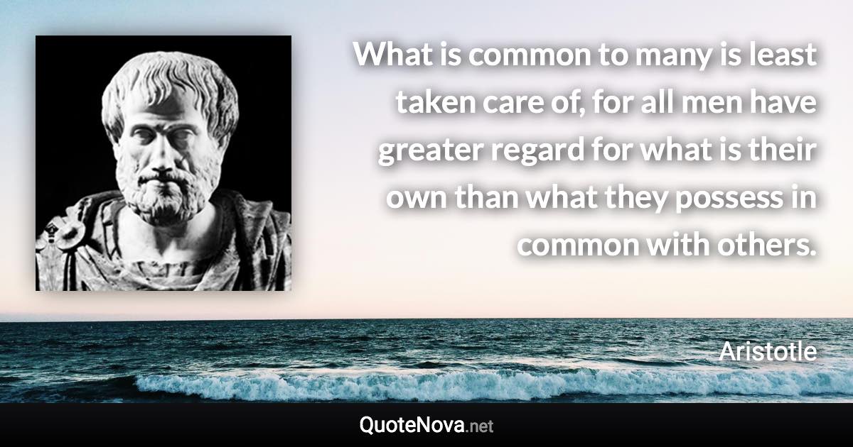 What is common to many is least taken care of, for all men have greater regard for what is their own than what they possess in common with others. - Aristotle quote