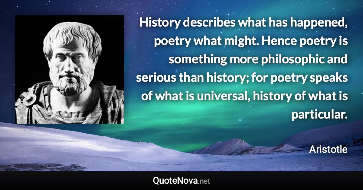 History describes what has happened, poetry what might. Hence poetry is something more philosophic and serious than history; for poetry speaks of what is universal, history of what is particular. - Aristotle quote