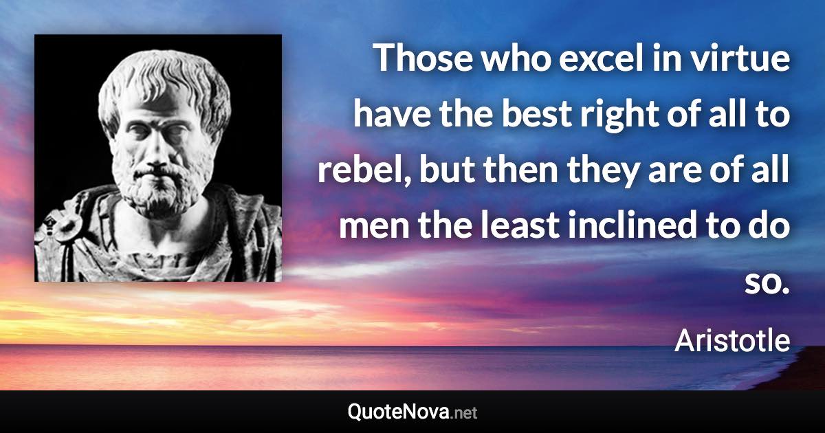 Those who excel in virtue have the best right of all to rebel, but then they are of all men the least inclined to do so. - Aristotle quote