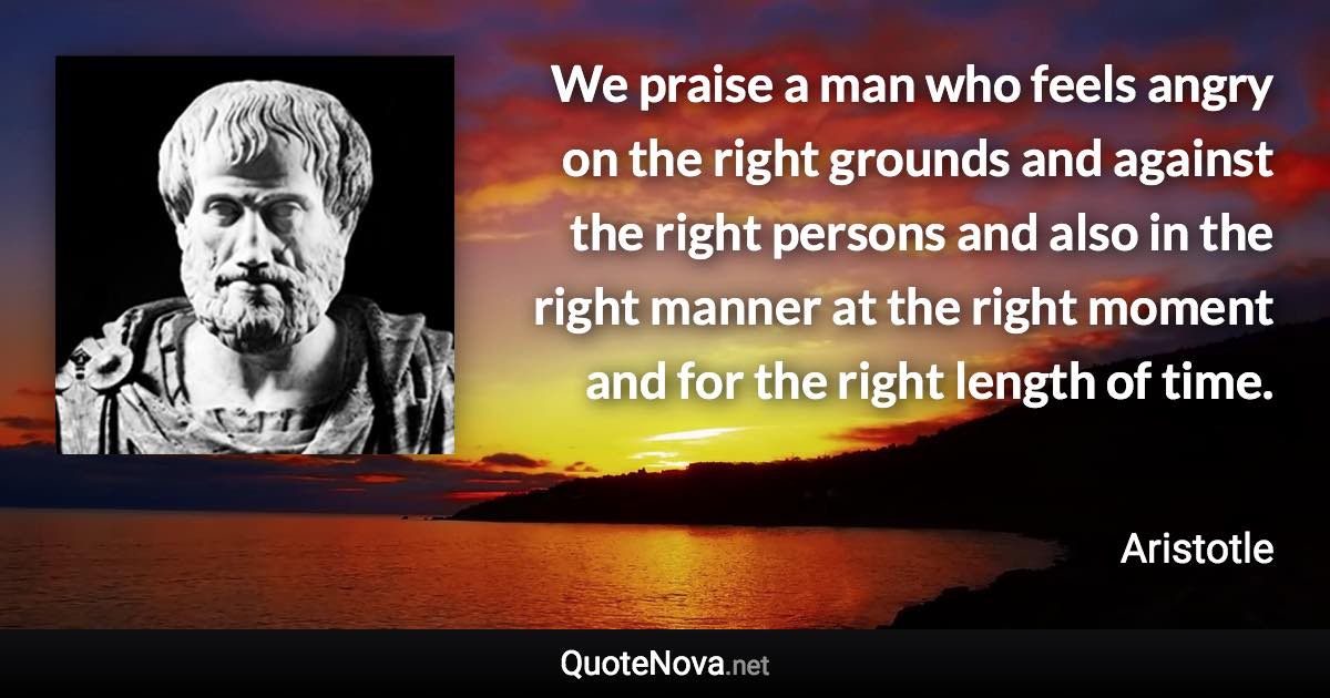 We praise a man who feels angry on the right grounds and against the right persons and also in the right manner at the right moment and for the right length of time. - Aristotle quote