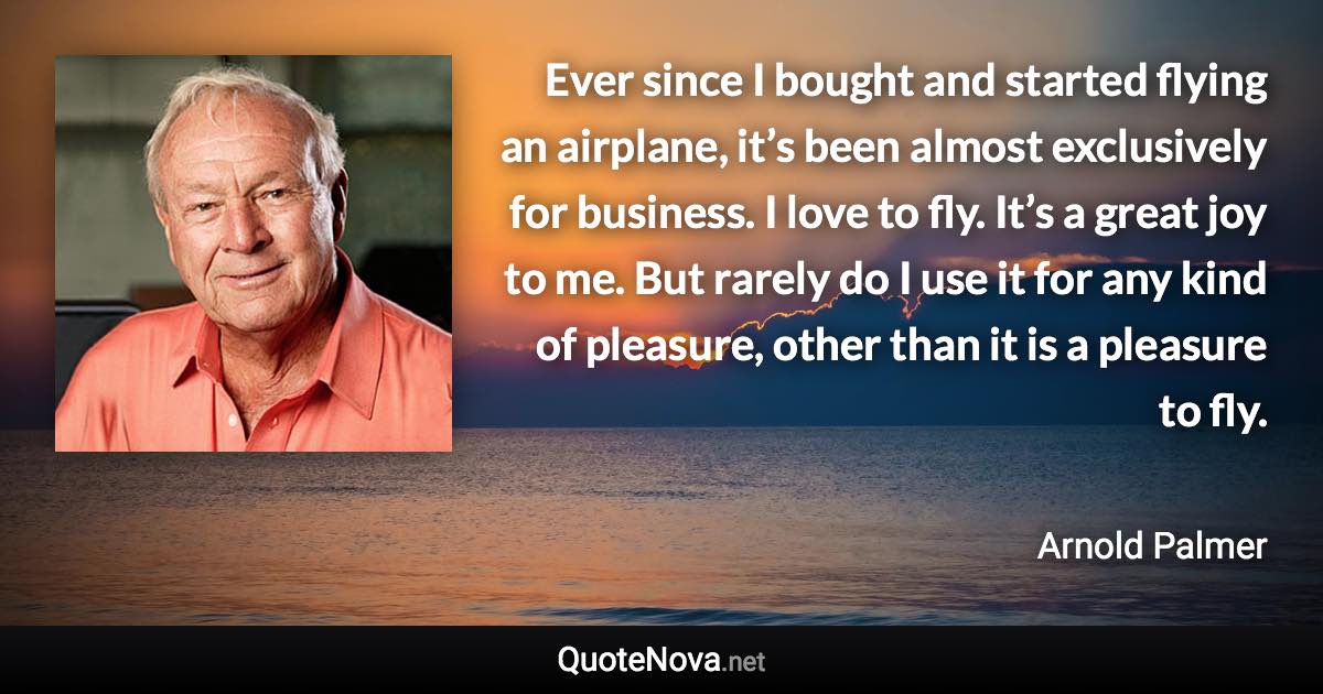 Ever since I bought and started flying an airplane, it’s been almost exclusively for business. I love to fly. It’s a great joy to me. But rarely do I use it for any kind of pleasure, other than it is a pleasure to fly. - Arnold Palmer quote