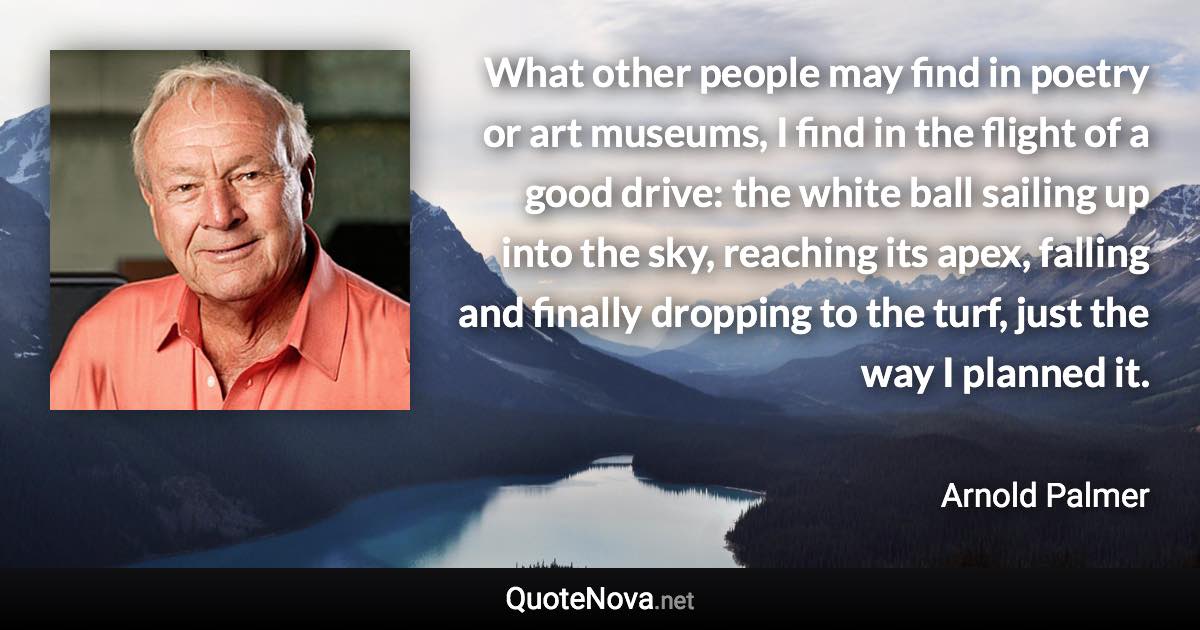 What other people may find in poetry or art museums, I find in the flight of a good drive: the white ball sailing up into the sky, reaching its apex, falling and finally dropping to the turf, just the way I planned it. - Arnold Palmer quote