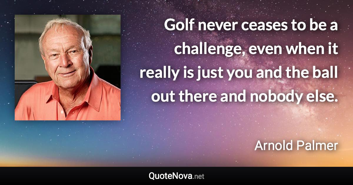 Golf never ceases to be a challenge, even when it really is just you and the ball out there and nobody else. - Arnold Palmer quote