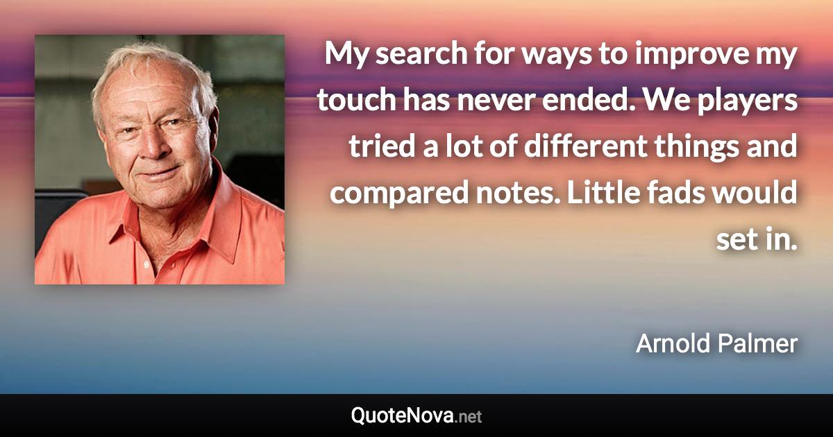 My search for ways to improve my touch has never ended. We players tried a lot of different things and compared notes. Little fads would set in. - Arnold Palmer quote