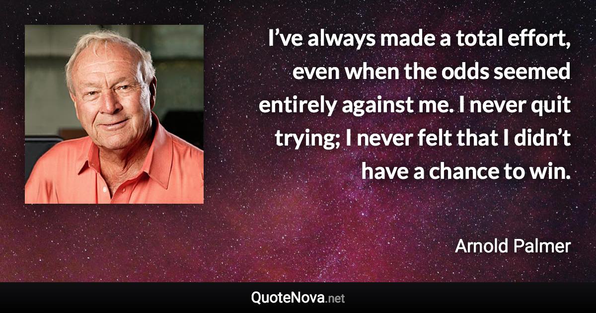 I’ve always made a total effort, even when the odds seemed entirely against me. I never quit trying; I never felt that I didn’t have a chance to win. - Arnold Palmer quote