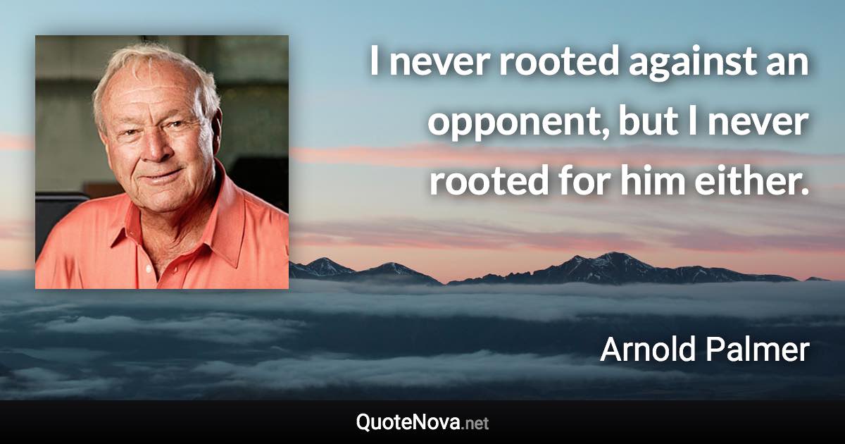 I never rooted against an opponent, but I never rooted for him either. - Arnold Palmer quote