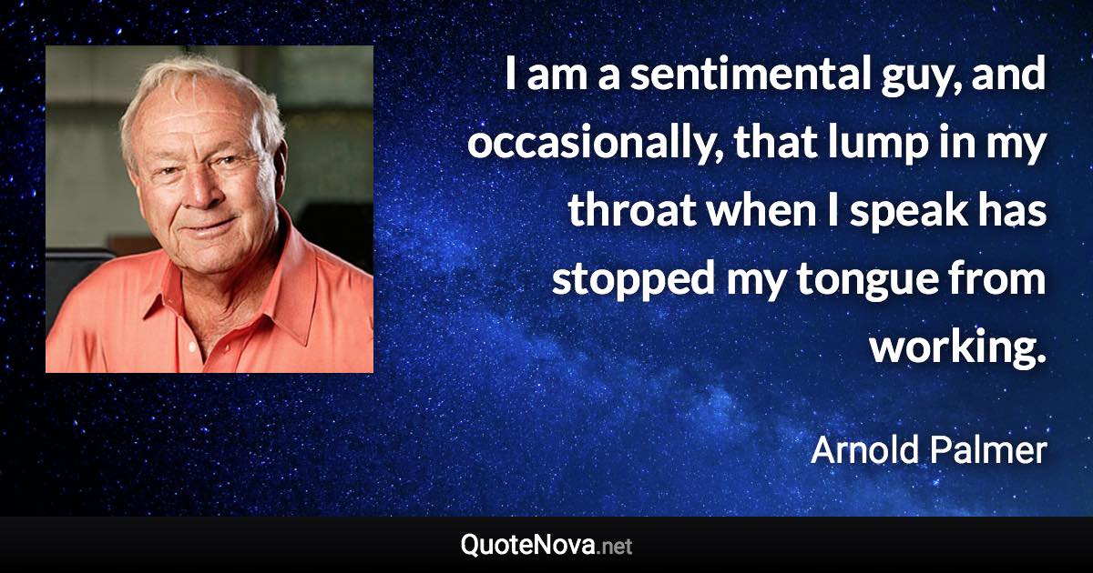 I am a sentimental guy, and occasionally, that lump in my throat when I speak has stopped my tongue from working. - Arnold Palmer quote