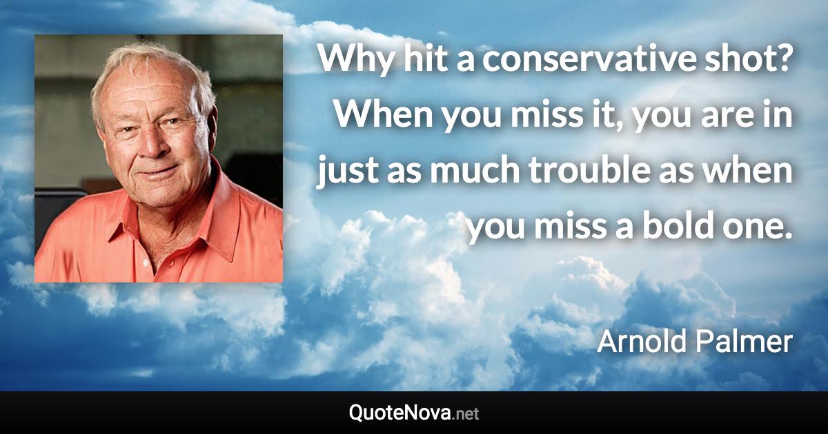 Why hit a conservative shot? When you miss it, you are in just as much trouble as when you miss a bold one. - Arnold Palmer quote