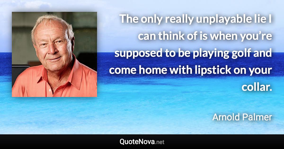 The only really unplayable lie I can think of is when you’re supposed to be playing golf and come home with lipstick on your collar. - Arnold Palmer quote