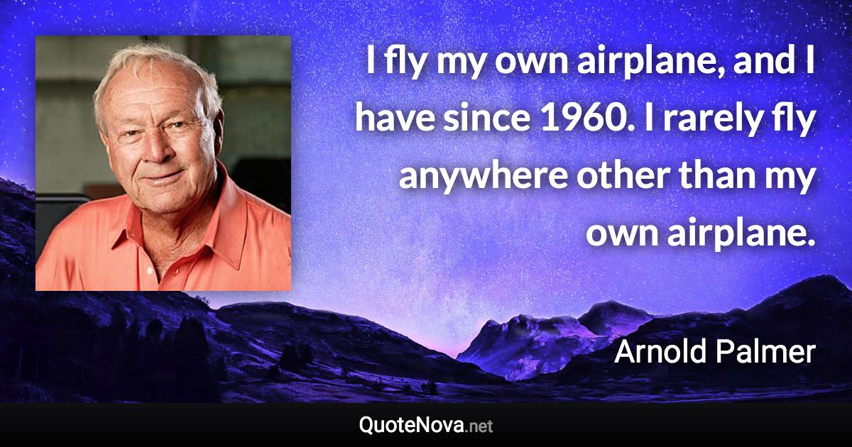 I fly my own airplane, and I have since 1960. I rarely fly anywhere other than my own airplane. - Arnold Palmer quote