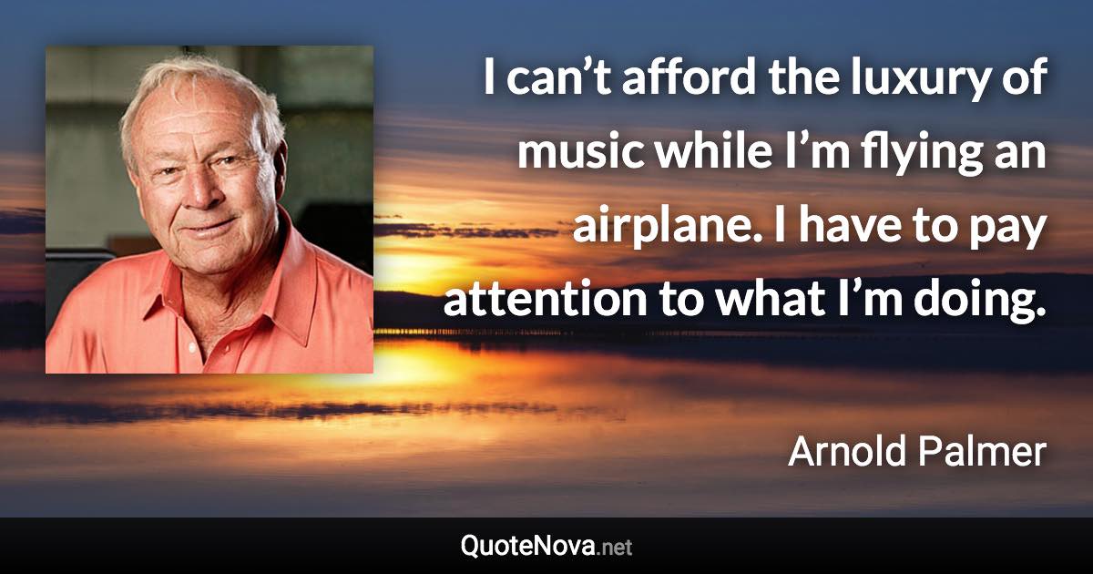 I can’t afford the luxury of music while I’m flying an airplane. I have to pay attention to what I’m doing. - Arnold Palmer quote