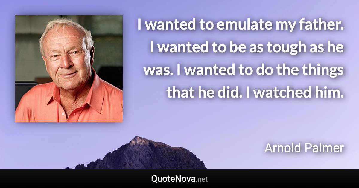 I wanted to emulate my father. I wanted to be as tough as he was. I wanted to do the things that he did. I watched him. - Arnold Palmer quote