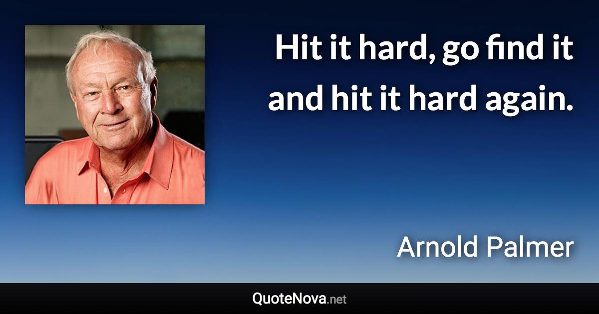 Hit it hard, go find it and hit it hard again. - Arnold Palmer quote