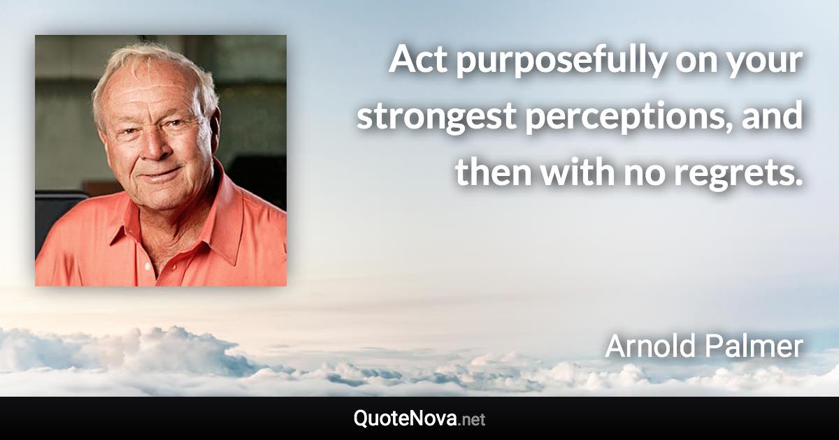 Act purposefully on your strongest perceptions, and then with no regrets. - Arnold Palmer quote