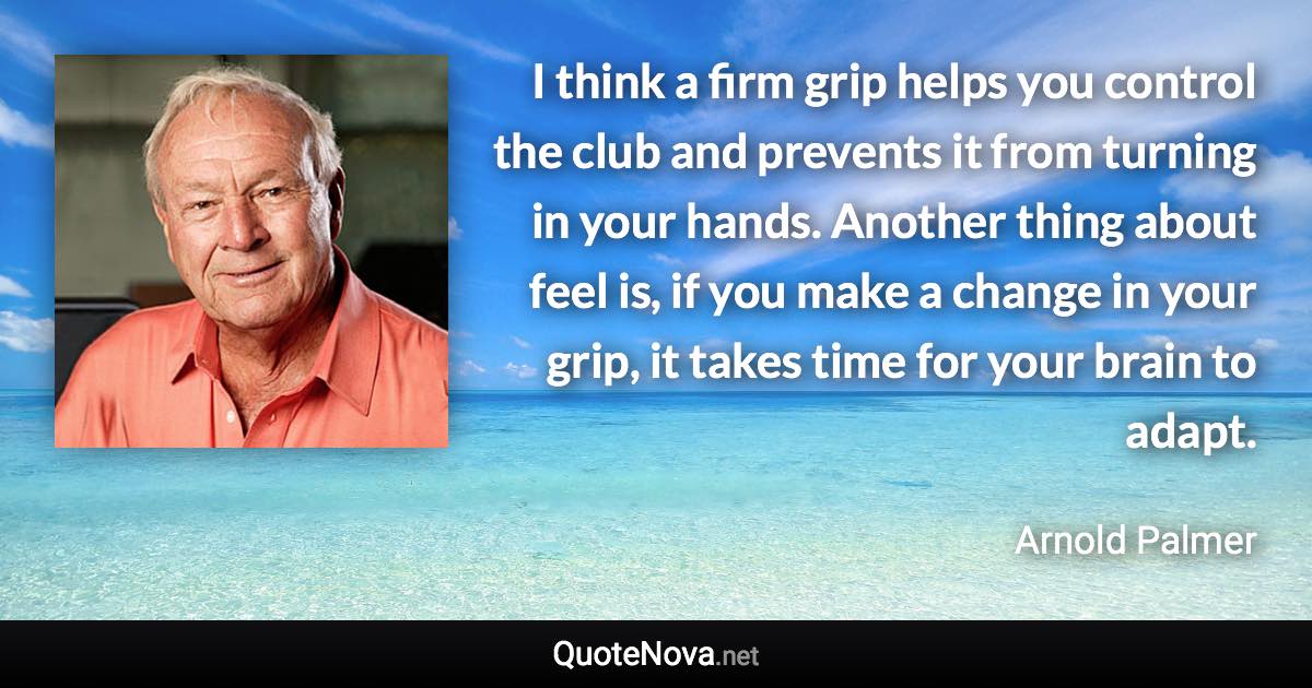 I think a firm grip helps you control the club and prevents it from turning in your hands. Another thing about feel is, if you make a change in your grip, it takes time for your brain to adapt. - Arnold Palmer quote