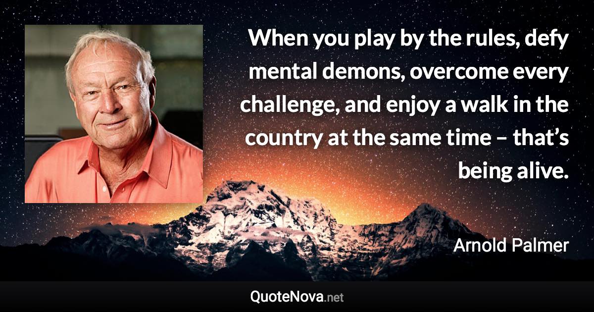 When you play by the rules, defy mental demons, overcome every challenge, and enjoy a walk in the country at the same time – that’s being alive. - Arnold Palmer quote