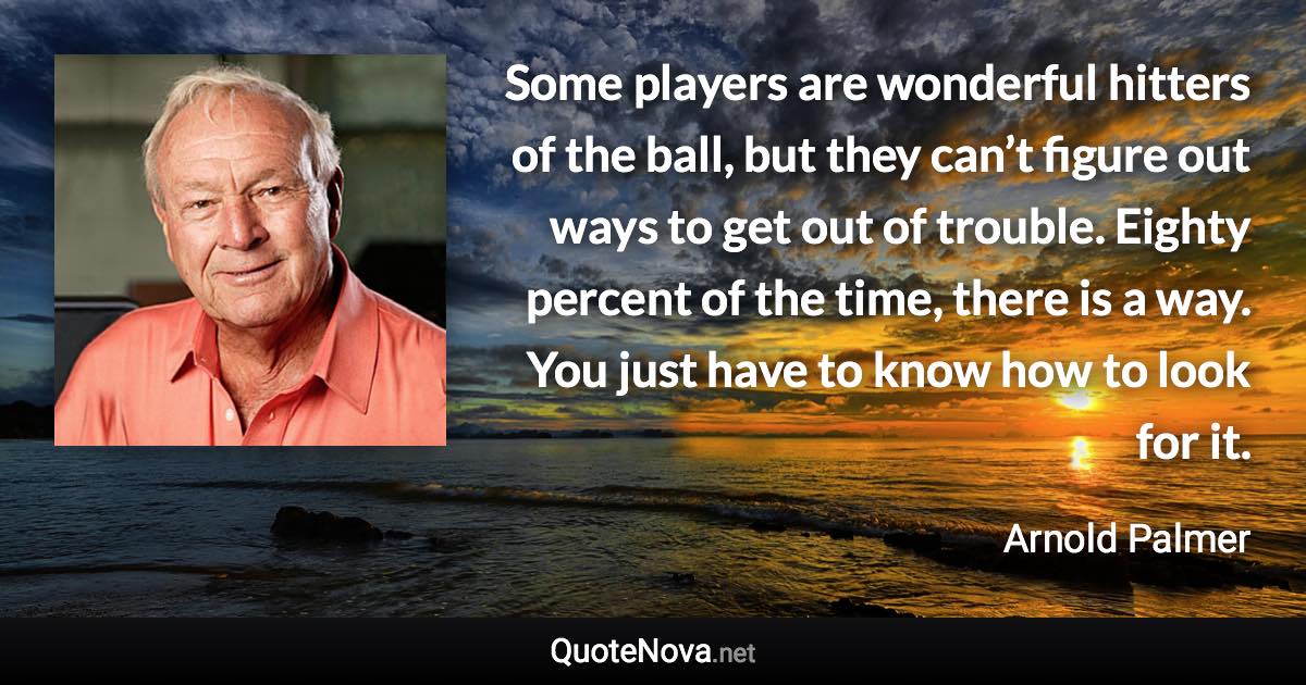 Some players are wonderful hitters of the ball, but they can’t figure out ways to get out of trouble. Eighty percent of the time, there is a way. You just have to know how to look for it. - Arnold Palmer quote