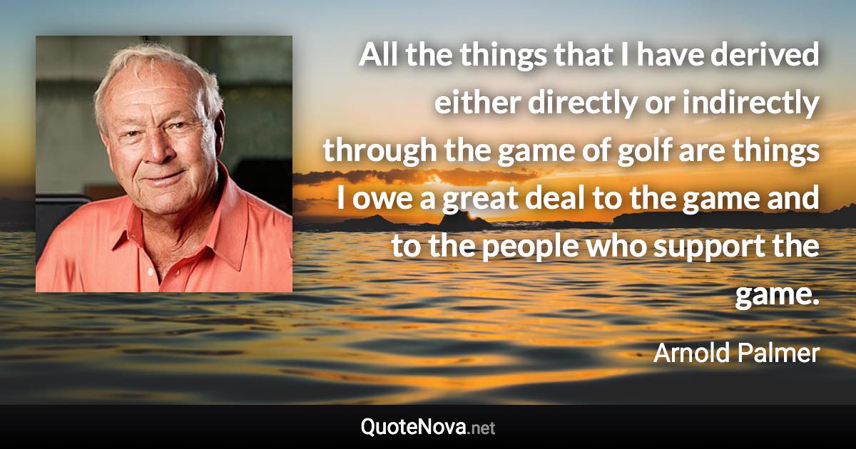 All the things that I have derived either directly or indirectly through the game of golf are things I owe a great deal to the game and to the people who support the game. - Arnold Palmer quote