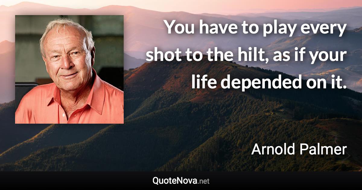 You have to play every shot to the hilt, as if your life depended on it. - Arnold Palmer quote